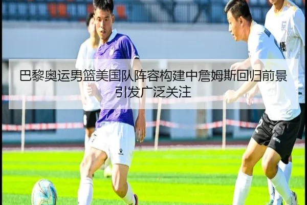 巴黎奥运男篮美国队阵容构建中詹姆斯回归前景引发广泛关注