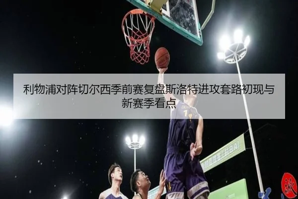 利物浦对阵切尔西季前赛复盘斯洛特进攻套路初现与新赛季看点