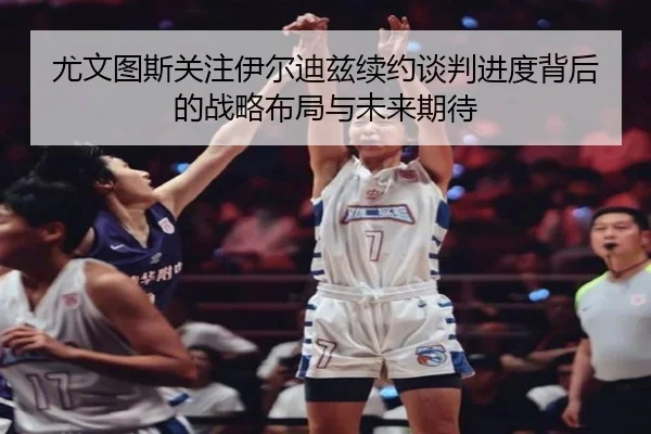 尤文图斯关注伊尔迪兹续约谈判进度背后的战略布局与未来期待