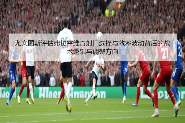 尤文图斯评估弗拉霍维奇射门选择与效率波动背后的战术逻辑与调整方向