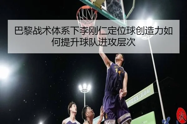 巴黎战术体系下李刚仁定位球创造力如何提升球队进攻层次